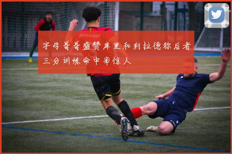 字母哥哥盛赞库里和利拉德称后者三分训练命中率惊人