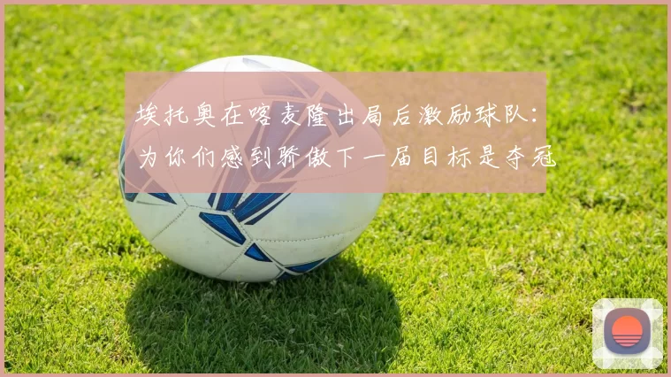 埃托奥在喀麦隆出局后激励球队：为你们感到骄傲下一届目标是夺冠