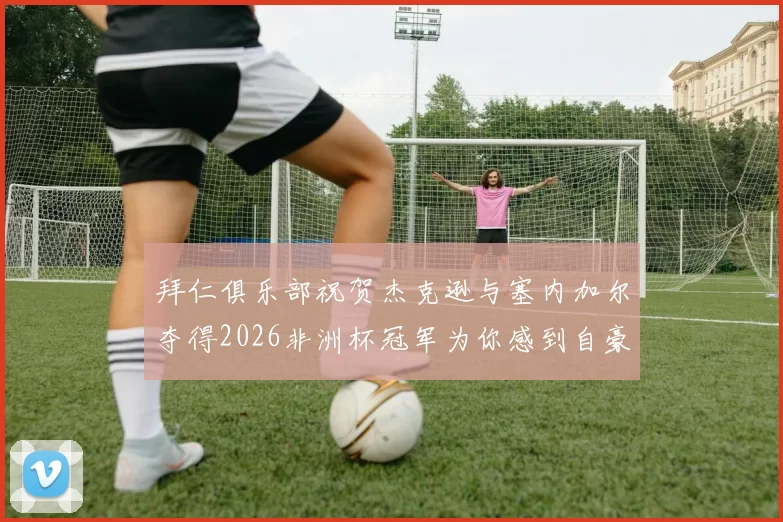 拜仁俱乐部祝贺杰克逊与塞内加尔夺得2026非洲杯冠军为你感到自豪