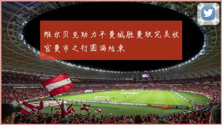 维尔贝克助力平曼城胜曼联完美收官曼市之行圆满结束