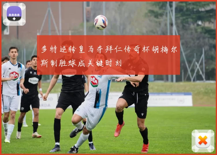 多特逆转皇马夺拜仁传奇杯胡梅尔斯制胜球成关键时刻