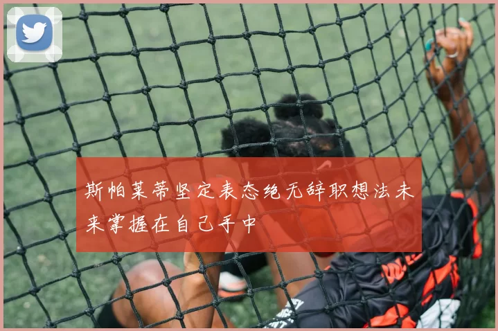 斯帕莱蒂坚定表态绝无辞职想法未来掌握在自己手中