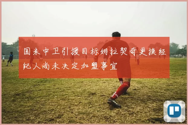国米中卫引援目标姆拉契奇更换经纪人尚未决定加盟事宜