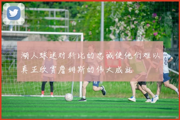 湖人球迷对科比的忠诚使他们难以真正欣赏詹姆斯的伟大成就
