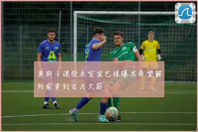奥斯卡退役未官宣巴媒曝其希望解约前拿到百万欠薪