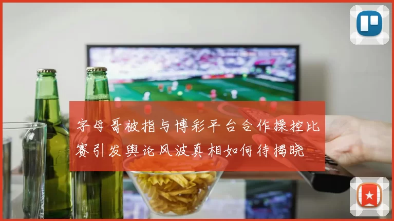 字母哥被指与博彩平台合作操控比赛引发舆论风波真相如何待揭晓